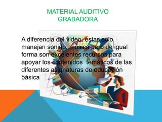 MATERIAL AUDITIVO
          GRABADORA


A diferencia del video, estas solo
manejan sonido, música pero de igual
forma son excelentes recursos para
apoyar los contenidos temáticos de las
diferentes asignaturas de educación
básica
 