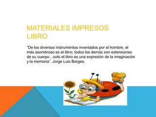 MATERIALES IMPRESOS
LIBRO
“De los diversos instrumentos inventados por el hombre, el
más asombroso es el libro; todos los demás son extensiones
de su cuerpo…solo el libro es una expresión de la imaginación
y la memoria”. Jorge Luis Borges.
 