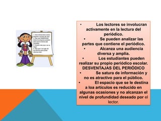•            Los lectores se involucran
       activamente en la lectura del
                 periódico.
     •         Se pueden analizar las
   partes que contiene el periódico.
     •         Alcanza una audiencia
             diversa y amplia.
   •          Los estudiantes pueden
realizar su propio periódico escolar.
   DESVENTAJAS DEL PERIÓDICO
 •          Se satura de información y
     no es atractivo para el público.
•           El espacio que se le destina
      a loa artículos es reducido en
 algunas ocasiones y no alcanzan el
nivel de profundidad deseado por el
                   lector.
 