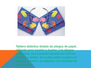 Tablero didáctico dotado de pliegos de papel,
utilizado para escribir o ilustrar. Los pliegos
conforman una sucesión seriada de láminas,
gráficos o textos, las cuales están sujetas por
margen superior, se exponen con facilidad de
una a una.
 