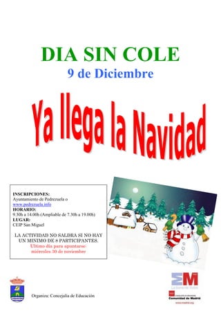 DIA SIN COLE
                             9 de Diciembre




INSCRIPCIONES:
Ayuntamiento de Pedrezuela o
www.pedrezuela.info
HORARIO:
9.30h a 14.00h (Ampliable de 7.30h a 19.00h)
LUGAR:
CEIP San Miguel

LA ACTIVIDAD NO SALDRA SI NO HAY
 UN MINIMO DE 8 PARTICIPANTES.
      Ultimo día para apuntarse:
      miércoles 30 de noviembre




          Organiza: Concejalía de Educación
 