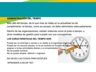 ADMINISTRACIÓN DEL TIEMPO
Más allá del tiempo, de lo que más se habla en la actualidad es de
cumplimiento, el tiempo, como es escaso, se debe administrar adecuadamente.
Dentro de las organizaciones, existen sistemas como el justo a tiempo, u
otros modelos de gestión para cumplir con sus cronogramas.
LAS CARACTERISTICAS DEL TIEMPO SON:
Puede ser un enemigo a vencer o un aliado si lo logramos organizar.
Puede ser un recurso escaso, si no se controla en función de las prioridades que se le
asignen a la las actividades diarias a un emprendedor.
No se puede comprar.
No se puede atrapar, detener o regresar.
NO DEJES LAS COSAS PARA DESPUÉS
APRENDER A DECIR "NO“,
 