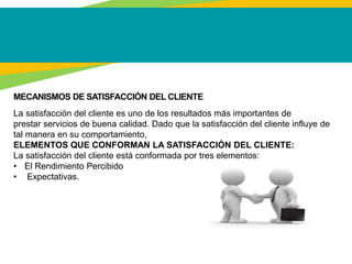 MECANISMOS DE SATISFACCIÓN DEL CLIENTE
La satisfacción del cliente es uno de los resultados más importantes de
prestar servicios de buena calidad. Dado que la satisfacción del cliente influye de
tal manera en su comportamiento,
ELEMENTOS QUE CONFORMAN LA SATISFACCIÓN DEL CLIENTE:
La satisfacción del cliente está conformada por tres elementos:
• El Rendimiento Percibido
• Expectativas.
 