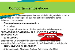 La conducta ética es un componente esencial de la integridad del hombre,
comprende los ideales por los que nos debemos esforzar y como
debemos comportarnos.
• Ejemplo de comportamientos éticos
• En el trabajo
• No divulgar información de clientes, pacientes o de la empresa.
ESTRATEGIAS DE ATENCION AL CLIENTE POR MEDIOS
TECNOLOGICOS
• EL TELEFONO
El teléfono es un dispositivo de telecomunicación diseñado para
transmitir señales acústicas por medio de señales eléctricas a distancia.
• QUIEN INVENTÓ EL TELEFONO?
• Antonio meucci y Alexander Graham Bell creado año 1854
Comportamientos éticos
 