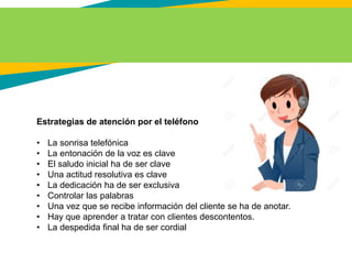 Estrategias de atención por el teléfono
• La sonrisa telefónica
• La entonación de la voz es clave
• El saludo inicial ha de ser clave
• Una actitud resolutiva es clave
• La dedicación ha de ser exclusiva
• Controlar las palabras
• Una vez que se recibe información del cliente se ha de anotar.
• Hay que aprender a tratar con clientes descontentos.
• La despedida final ha de ser cordial
 