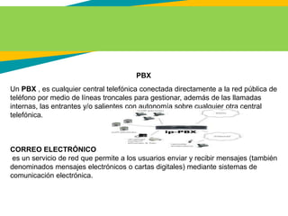 PBX
Un PBX , es cualquier central telefónica conectada directamente a la red pública de
teléfono por medio de líneas troncales para gestionar, además de las llamadas
internas, las entrantes y/o salientes con autonomía sobre cualquier otra central
telefónica.
CORREO ELECTRÓNICO
es un servicio de red que permite a los usuarios enviar y recibir mensajes (también
denominados mensajes electrónicos o cartas digitales) mediante sistemas de
comunicación electrónica.
 