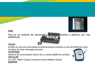 FAX
Fax en un sistema de transmisión de datos, escritos o gráficos por vías
telefónicas.
TELEX
El télex es una red conmutada de teleimpresores similares a una red telefónica, para
los fines de evitar mensajes de texto.
CITOFONO:
Sistema de comunicación dentro de un circuito telefónico cerrado.
CELULAR
En 1973, Martin Cooper inventó el primer teléfono celular.
BEEPER
 