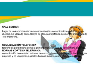 CALL CENTER:
Lugar de una empresa donde se concentran las comunicaciones telefónicas de
clientes. Es utilizado como Centro de atención telefónica de clientes y acciones de
Tele marketing.
COMUNICACIÓN TELEFONICA
teléfono es para mucha gente la primera impresión que se lleva de una empresa.
NORMAS CORTESIA TELEFONICA
comunicación con nuestro entorno, de uso cotidiano en el quehacer diario de toda
empresa y es uno de los aspectos básicos incluidos en la atención al cliente.
 