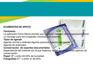 ELEMENTOS DE APOYO
Fenómeno
La aplicación Femo Memo permite que cualquier miembro de la organización tome
un mensaje para otro empleado mientras está ausente.
Tipos de agenda
Agenda normal o estándar,Agenda personal,Agenda electrónica
Agenda de ordenador.
Conservación de soportes documentales
Dependiendo del material con el que tratemos varían las condiciones óptimas de
conservación,
Papel:18º y entre 45-55% de humedad.
Fotografías:21º y entre un 25-25%.
 