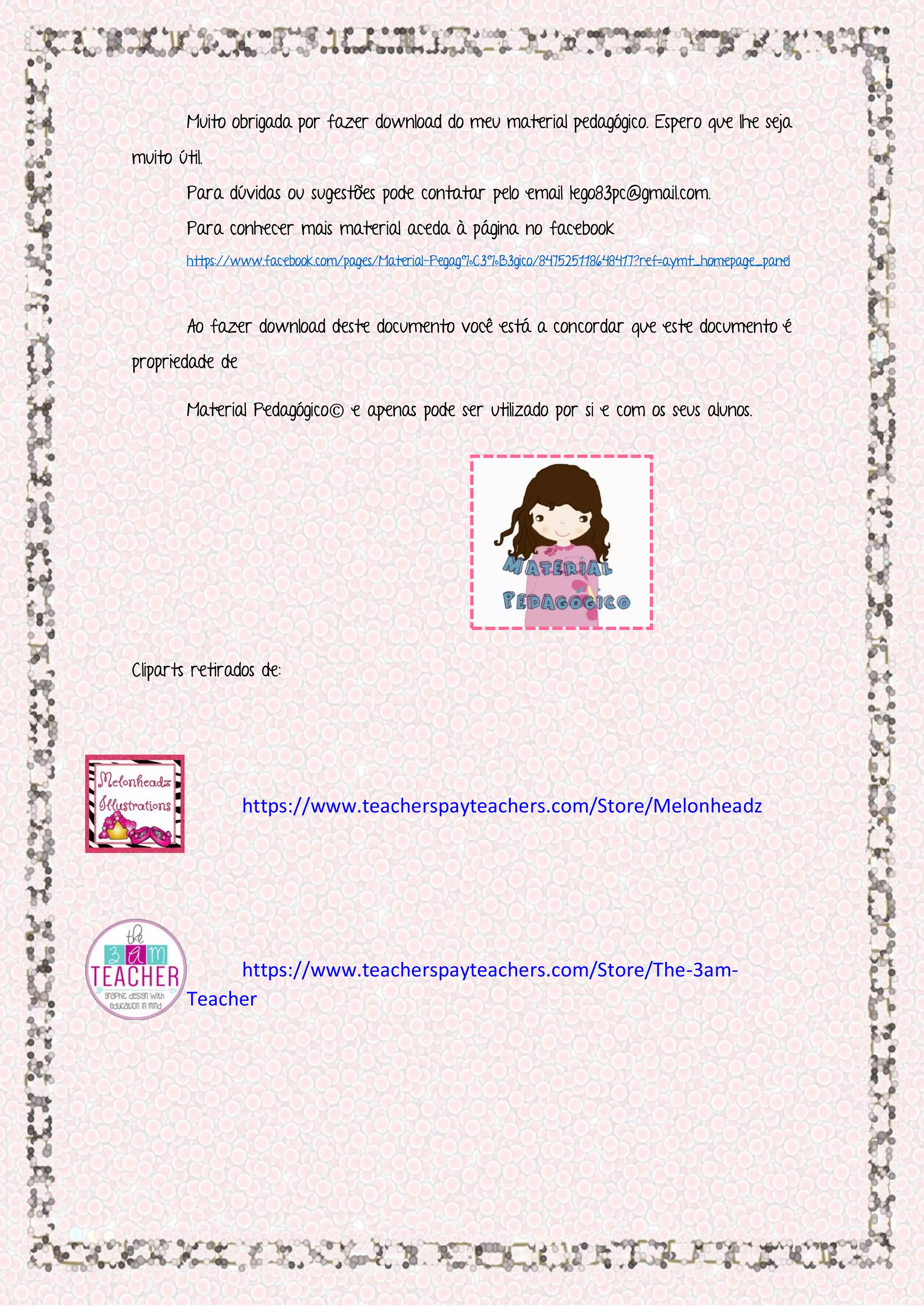 Muito obrigada por fazer download do meu material pedagógico. Espero que lhe seja
muito útil.
Para dúvidas ou sugestões pode contatar pelo email lego83pc@gmail.com.
Para conhecer mais material aceda à página no facebook
https://www.facebook.com/pages/Material-Pegag%C3%B3gico/847525118648417?ref=aymt_homepage_panel
Ao fazer download deste documento você está a concordar que este documento é
propriedade de
Material Pedagógico© e apenas pode ser utilizado por si e com os seus alunos.
Cliparts retirados de:
https://www.teacherspayteachers.com/Store/Melonheadz
https://www.teacherspayteachers.com/Store/The-3am-
Teacher
 