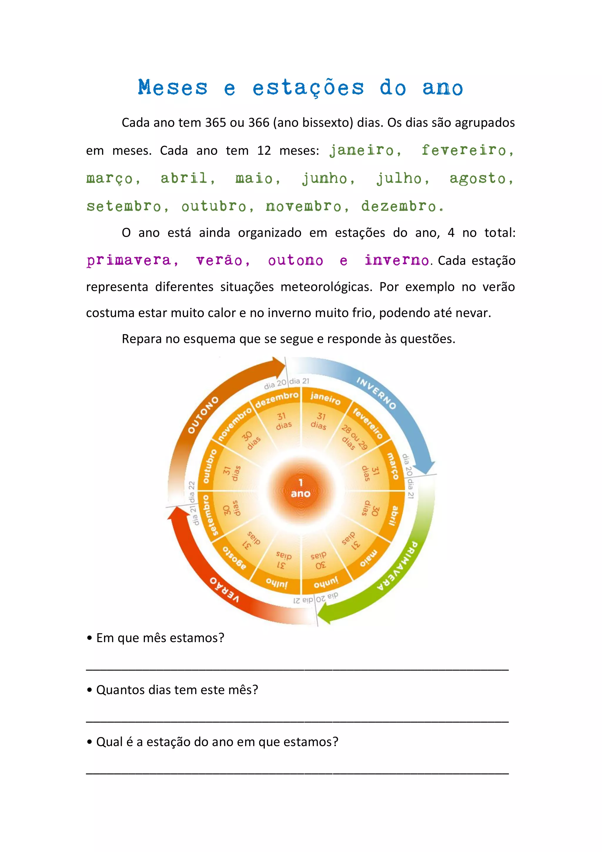 Meses e estações do ano
Cada ano tem 365 ou 366 (ano bissexto) dias. Os dias são agrupados
em meses. Cada ano tem 12 meses: janeiro, fevereiro,
março, abril, maio, junho, julho, agosto,
setembro, outubro, novembro, dezembro.
O ano está ainda organizado em estações do ano, 4 no total:
primavera, verão, outono e inverno. Cada estação
representa diferentes situações meteorológicas. Por exemplo no verão
costuma estar muito calor e no inverno muito frio, podendo até nevar.
Repara no esquema que se segue e responde às questões.
• Em que mês estamos?
____________________________________________________________
• Quantos dias tem este mês?
____________________________________________________________
• Qual é a estação do ano em que estamos?
____________________________________________________________
 
