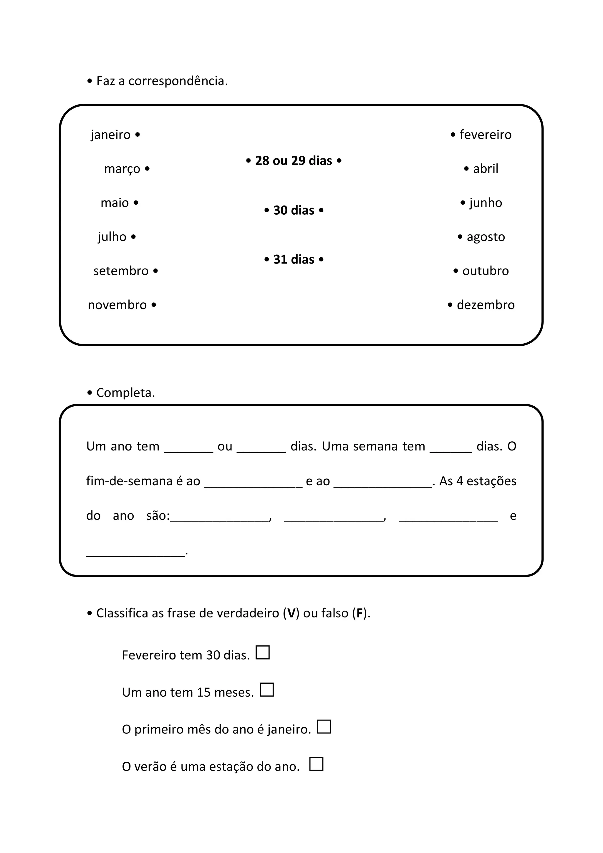• Faz a correspondência.
janeiro • • fevereiro
março • • abril
maio • • junho
julho • • agosto
setembro • • outubro
novembro • • dezembro
• Completa.
Um ano tem _______ ou _______ dias. Uma semana tem ______ dias. O
fim-de-semana é ao ______________ e ao ______________. As 4 estações
do ano são:______________, ______________, ______________ e
______________.
• Classifica as frase de verdadeiro (V) ou falso (F).
Fevereiro tem 30 dias. □
Um ano tem 15 meses. □
O primeiro mês do ano é janeiro. □
O verão é uma estação do ano. □
• 28 ou 29 dias •
• 30 dias •
• 31 dias •
 