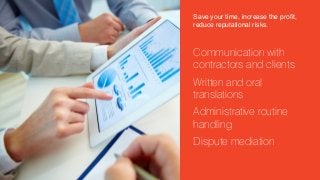Save your time, increase the profit,
reduce reputational risks.

Communication with
contractors and clients
Written and oral
translations
Administrative routine
handling
Dispute mediation

 