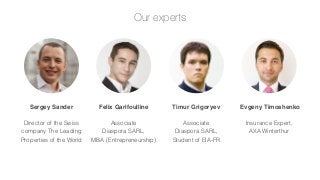 Our experts

Sergey Sander

Felix Garifoulline

Timur Grigoryev

Evgeny Timoshenko

Director of the Swiss
company The Leading
Properties of the World

Associate
Diaspora SARL,
MBA (Entrepreneurship)

Associate
Diaspora SARL,
Student of EIA-FR

Insurance Expert,
AXA Winterthur

 