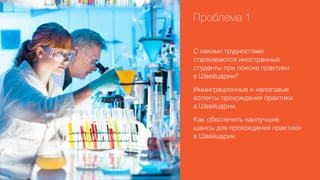 Проблема 1
С какими трудностями
сталкиваются иностранные
студенты при поиске практики
в Швейцарии?
Иммиграционные и налоговые
аспекты прохождения практики
в Швейцарии.
Как обеспечить наилучшие
шансы для прохождения практики
в Швейцарии.

 