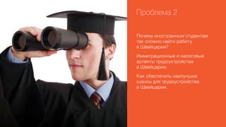 Проблема 2
Почему иностранным студентам
так сложно найти работу
в Швейцарии?
Иммиграционные и налоговые
аспекты трудоустройства
в Швейцарии.
Как обеспечить наилучшие
шансы для трудоустройства
в Швейцарии.

 