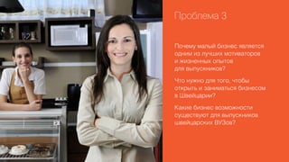 Проблема 3
Почему малый бизнес является
одним из лучших мотиваторов
и жизненных опытов
для выпускников?
Что нужно для того, чтобы
открыть и заниматься бизнесом
в Швейцарии?
Какие бизнес возможности
существуют для выпускников
швейцарских ВУЗов?

 