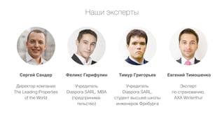 Наши эксперты

Сергей Сандер

Феликс Гарифулин

Тимур Григорьев

Евгений Тимошенко

Директор компании
The Leading Properties
of the World

Учредитель
Diaspora SARL, MBA
(предпринимательство)

Учредитель
Diaspora SARL,
cтудент высшей школы
инженеров Фрибурга

Эксперт
по страхованию,
AXA Winterthur

 