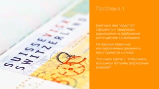 Проблема 1
Ежегодно вам предстоит
оформлять и продлевать
разрешение на пребывания
для студентов в Швейцарии.
Не вовремя поданные
или заполненные документы
могут привести к отказу.
Что нужно сделать, чтобы иметь
все шансы получить разрешение
вовремя?

 
