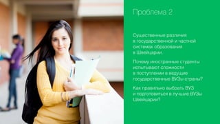 Проблема 2
Существенные различия
в государственной и частной
системах образования
в Швейцарии.
Почему иностранные студенты
испытывают сложности
в поступлении в ведущие
государственные ВУЗы страны?
Как правильно выбрать ВУЗ
и подготовиться в лучшие ВУЗы
Швейцарии?

 