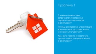 Проблема 1
С какими сложностями
встречаются иностранные
студенты при поиске жилья
в Швейцарии?
Почему швейцарские управляющие
компании неохотно сдают жилье
иностранным студентам?
Как найти гаранта и обеспечить
лучшие шансы для аренды жилья
в Швейцарии?

 
