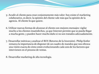 5- Acudir al cliente para crear conjuntamente más valor: hoy existe el marketing 
colaborativo, es decir, la opinión del cliente vale más que la opinión de la 
agencia. Al cliente lo que quiere. 
6. Utilizar nuevas formas de alcanzar al cliente con mejores mensajes: vigilar 
mucho a los clientes insatisfechos, ya que Internet permite que se pueda llegar 
a mucha gente, y pueden hacer mucho daño si no son tratados adecuadamente. 
7. Desarrollar métricas y analizar el ROI (Retorno de la Inversión). Philip Kotler 
remarca la importancia de disponer de un cuadro de mandos que nos ofrezca 
una visión exacta de cómo están evolucionando cada uno de los factores que 
intervienen en el proceso de ventas. 
8. Desarrollar marketing de alta tecnología. 
 