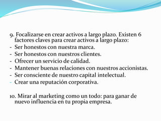 9. Focalizarse en crear activos a largo plazo. Existen 6 
factores claves para crear activos a largo plazo: 
- Ser honestos con nuestra marca. 
- Ser honestos con nuestros clientes. 
- Ofrecer un servicio de calidad. 
- Mantener buenas relaciones con nuestros accionistas. 
- Ser consciente de nuestro capital intelectual. 
- Crear una reputación corporativa. 
10. Mirar al marketing como un todo: para ganar de 
nuevo influencia en tu propia empresa. 
 