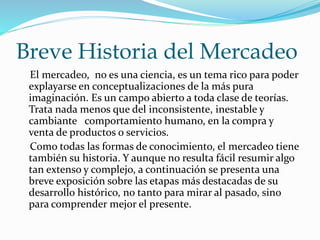 Breve Historia del Mercadeo 
El mercadeo, no es una ciencia, es un tema rico para poder 
explayarse en conceptualizaciones de la más pura 
imaginación. Es un campo abierto a toda clase de teorías. 
Trata nada menos que del inconsistente, inestable y 
cambiante comportamiento humano, en la compra y 
venta de productos o servicios. 
Como todas las formas de conocimiento, el mercadeo tiene 
también su historia. Y aunque no resulta fácil resumir algo 
tan extenso y complejo, a continuación se presenta una 
breve exposición sobre las etapas más destacadas de su 
desarrollo histórico, no tanto para mirar al pasado, sino 
para comprender mejor el presente. 
 