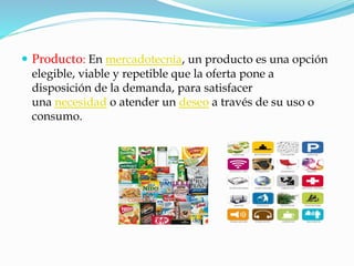  Producto: En mercadotecnia, un producto es una opción 
elegible, viable y repetible que la oferta pone a 
disposición de la demanda, para satisfacer 
una necesidad o atender un deseo a través de su uso o 
consumo. 
 