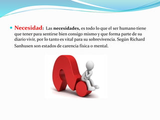  Necesidad: Las necesidades, es todo lo que el ser humano tiene 
que tener para sentirse bien consigo mismo y que forma parte de su 
diario vivir, por lo tanto es vital para su sobrevivencia. Según Richard 
Sanhusen son estados de carencia física o mental. 
 