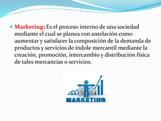  Marketing: Es el proceso interno de una sociedad 
mediante el cual se planea con antelación como 
aumentar y satisfacer la composición de la demanda de 
productos y servicios de índole mercantil mediante la 
creación, promoción, intercambio y distribución física 
de tales mercancías o servicios. 
 