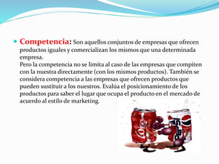  Competencia: Son aquellos conjuntos de empresas que ofrecen 
productos iguales y comercializan los mismos que una determinada 
empresa. 
Pero la competencia no se limita al caso de las empresas que compiten 
con la nuestra directamente (con los mismos productos). También se 
considera competencia a las empresas que ofrecen productos que 
pueden sustituir a los nuestros. Evalúa el posicionamiento de los 
productos para saber el lugar que ocupa el producto en el mercado de 
acuerdo al estilo de marketing. 
 