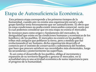 Etapa de Autosuficiencia Económica. 
Esta primera etapa corresponde a los primeros tiempos de la 
humanidad, cuando aún no existía una organización social y cada 
grupo familiar tenía forzosamente que ser autosuficiente. Es obvio que 
en estas condiciones no podía existir intercambio comercial, razón por 
la cual podemos considerar que en esta etapa no existía el mercadeo. 
Se reconoce pues como origen y fundamento del mercadeo, la 
desigualdad que existe en las condiciones humanas y económicas de los 
hombres y de los pueblos. El mercadeo no existió en los pueblos y 
tribus más antiguos que poblaron la tierra, pero a medida que fue 
evolucionando el ser humano, dicha organización desarrollo el 
comercio por el instinto de conservación y subsistencia del hombre, 
que hace que procure satisfacer sus necesidades más elementales, luego 
las secundarias y posteriormente las superfluas. 
Es así como el desarrollo de los pueblos, obliga al incremento y 
expansión de su territorio llegando a generar el mercadeo, en la 
actualidad esta es una actividad económica de suma importancia para 
el progreso de la humanidad. 
 