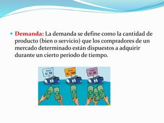  Demanda: La demanda se define como la cantidad de 
producto (bien o servicio) que los compradores de un 
mercado determinado están dispuestos a adquirir 
durante un cierto periodo de tiempo. 
 