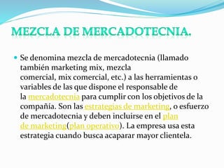  Se denomina mezcla de mercadotecnia (llamado 
también marketing mix, mezcla 
comercial, mix comercial, etc.) a las herramientas o 
variables de las que dispone el responsable de 
la mercadotecnia para cumplir con los objetivos de la 
compañía. Son las estrategias de marketing, o esfuerzo 
de mercadotecnia y deben incluirse en el plan 
de marketing(plan operativo). La empresa usa esta 
estrategia cuando busca acaparar mayor clientela. 
 