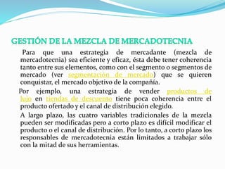 Para que una estrategia de mercadante (mezcla de 
mercadotecnia) sea eficiente y eficaz, ésta debe tener coherencia 
tanto entre sus elementos, como con el segmento o segmentos de 
mercado (ver segmentación de mercado) que se quieren 
conquistar, el mercado objetivo de la compañía. 
Por ejemplo, una estrategia de vender productos de 
lujo en tiendas de descuento tiene poca coherencia entre el 
producto ofertado y el canal de distribución elegido. 
A largo plazo, las cuatro variables tradicionales de la mezcla 
pueden ser modificadas pero a corto plazo es difícil modificar el 
producto o el canal de distribución. Por lo tanto, a corto plazo los 
responsables de mercadotecnia están limitados a trabajar sólo 
con la mitad de sus herramientas. 
 