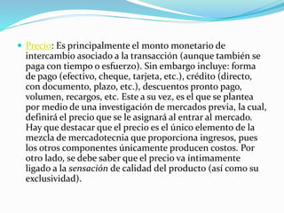  Precio: Es principalmente el monto monetario de 
intercambio asociado a la transacción (aunque también se 
paga con tiempo o esfuerzo). Sin embargo incluye: forma 
de pago (efectivo, cheque, tarjeta, etc.), crédito (directo, 
con documento, plazo, etc.), descuentos pronto pago, 
volumen, recargos, etc. Este a su vez, es el que se plantea 
por medio de una investigación de mercados previa, la cual, 
definirá el precio que se le asignará al entrar al mercado. 
Hay que destacar que el precio es el único elemento de la 
mezcla de mercadotecnia que proporciona ingresos, pues 
los otros componentes únicamente producen costos. Por 
otro lado, se debe saber que el precio va íntimamente 
ligado a la sensación de calidad del producto (así como su 
exclusividad). 
 