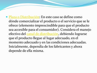  Plaza o Distribución: En este caso se define como 
dónde comercializar el producto o el servicio que se le 
ofrece (elemento imprescindible para que el producto 
sea accesible para el consumidor). Considera el manejo 
efectivo del canal de distribución, debiendo lograrse 
que el producto llegue al lugar adecuado, en el 
momento adecuado y en las condiciones adecuadas. 
Inicialmente, dependía de los fabricantes y ahora 
depende de ella misma. 
 