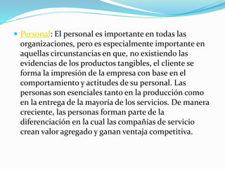  Personal: El personal es importante en todas las 
organizaciones, pero es especialmente importante en 
aquellas circunstancias en que, no existiendo las 
evidencias de los productos tangibles, el cliente se 
forma la impresión de la empresa con base en el 
comportamiento y actitudes de su personal. Las 
personas son esenciales tanto en la producción como 
en la entrega de la mayoría de los servicios. De manera 
creciente, las personas forman parte de la 
diferenciación en la cual las compañías de servicio 
crean valor agregado y ganan ventaja competitiva. 
 