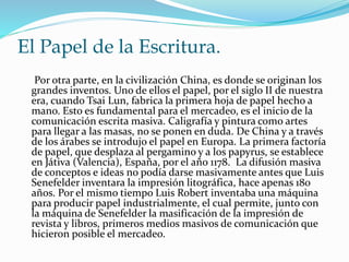 El Papel de la Escritura. 
Por otra parte, en la civilización China, es donde se originan los 
grandes inventos. Uno de ellos el papel, por el siglo II de nuestra 
era, cuando Tsai Lun, fabrica la primera hoja de papel hecho a 
mano. Esto es fundamental para el mercadeo, es el inicio de la 
comunicación escrita masiva. Caligrafía y pintura como artes 
para llegar a las masas, no se ponen en duda. De China y a través 
de los árabes se introdujo el papel en Europa. La primera factoría 
de papel, que desplaza al pergamino y a los papyrus, se establece 
en Játiva (Valencia), España, por el año 1178. La difusión masiva 
de conceptos e ideas no podía darse masivamente antes que Luis 
Senefelder inventara la impresión litográfica, hace apenas 180 
años. Por el mismo tiempo Luis Robert inventaba una máquina 
para producir papel industrialmente, el cual permite, junto con 
la máquina de Senefelder la masificación de la impresión de 
revista y libros, primeros medios masivos de comunicación que 
hicieron posible el mercadeo. 
 