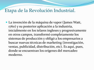 Etapa de la Revolución Industrial. 
 La invención de la máquina de vapor (James Watt, 
1760) y su posterior aplicación a la industria, 
inicialmente en los telares ingleses y progresivamente 
en otros campos, transformó completamente los 
sistemas de producción y obligó a los empresarios a 
buscar nuevas técnicas de marketing (investigación, 
ventas, publicidad, distribución, etc). Es aquí, pues, 
donde se encuentran los orígenes del mercadeo 
moderno. 
 