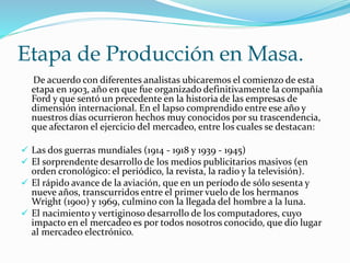 Etapa de Producción en Masa. 
De acuerdo con diferentes analistas ubicaremos el comienzo de esta 
etapa en 1903, año en que fue organizado definitivamente la compañía 
Ford y que sentó un precedente en la historia de las empresas de 
dimensión internacional. En el lapso comprendido entre ese año y 
nuestros días ocurrieron hechos muy conocidos por su trascendencia, 
que afectaron el ejercicio del mercadeo, entre los cuales se destacan: 
 Las dos guerras mundiales (1914 - 1918 y 1939 - 1945) 
 El sorprendente desarrollo de los medios publicitarios masivos (en 
orden cronológico: el periódico, la revista, la radio y la televisión). 
 El rápido avance de la aviación, que en un período de sólo sesenta y 
nueve años, transcurridos entre el primer vuelo de los hermanos 
Wright (1900) y 1969, culmino con la llegada del hombre a la luna. 
 El nacimiento y vertiginoso desarrollo de los computadores, cuyo 
impacto en el mercadeo es por todos nosotros conocido, que dio lugar 
al mercadeo electrónico. 
 