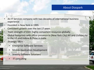 • An IT Services company with two decades of international business
experience
• Founded in New York in 1995
• Consistent growth over the last 17 years
• Team strength of 650+ highly competent resources globally
• Global footprints with office presence in (New York City) NY and (Edison) NJ
in the US and Indore & Pune in India
• Strategic SBUs -
 Enterprise Software Services
 Mobile Application Development
 Jewelry Software Solutions
 IT consulting
About Diaspark
 
