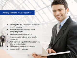 • Offerings for the entire value chain in the
jewelry industry
• Products available on latest cloud
computing model
• Extensive domain experience
• Implementation at mid‐large jewelry
companies
• Rich technical capabilities to support any
type of customization
• Cross scaling technical capabilities
• CMMI Level‐3 Processes
Jewelry Software: Value Proposition
 