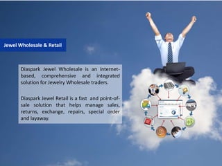 Diaspark Jewel Wholesale is an internet-
based, comprehensive and integrated
solution for Jewelry Wholesale traders.
Diaspark Jewel Retail is a fast and point-of-
sale solution that helps manage sales,
returns, exchange, repairs, special order
and layaway.
Jewel Wholesale & Retail
 