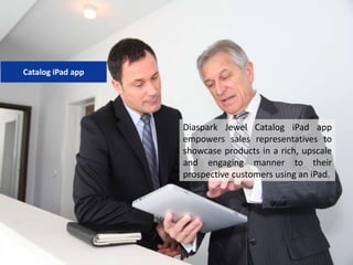 Diaspark Jewel Catalog iPad app
empowers sales representatives to
showcase products in a rich, upscale
and engaging manner to their
prospective customers using an iPad.
Catalog iPad app
 