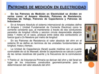 PATRONES DE MEDICIÓN EN ELECTRICIDAD
 En los Patrones de Medición en Electricidad se dividen en
varios como: el Ampere Absoluto, Patrones de Resistencia,
Patrones de Voltaje, Patrones de Capacitancia y Patrones de
Inductancia
 En el Ampere Absoluto el sistema internacional de unidades define
el Ampere ( Unidad Fundamental de Corriente Electrica) como la
corriente constante que, al mantenerse a través de dos conductores
pararelos de longitud infinita y seccion circula despreciable alejados
estos 1 metro en el vacio, produce entre estos dos conductores un
fuerza igual a 2x Newtons por metro de longitud
 En los Patrones de Resistencia el valor absoluto del ohm en el
sistema SI se define en terminos de las unidades fundamentales de
longitud, masa y tiempo.
 La Unidad de Capacitancia (farad) puede medirse con un puente
conmutable de cd dc Maxwell, donde la capacitancia se calcula a partir
de las ramas resistivas del puente y la frecuencia de la conmutacion
cd.
 Y Patrón el de Inductancia Primaria se derivan del ohm y del farad en
lugar de los inductores construidos geometricamente para la
determinacion del valor absoluto del ohm
 