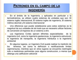 PATRONES EN EL CAMPO DE LA
INGENIERÍA
 En el ámbito de la Ingeniería, y aplicados en particular a la
termodinámica, se utilizan cuatro sistemas de unidades que son: El
sistema inglés internacional, El sistema ingles de ingeniería, El sistema
métrico decimal y El sistema internacional
 Una diferencia que puede establecerse para estos sistemas es la
magnitud de sus unidades de tal modo que es necesario utilizar factores
de conversión al migrarse de un sistema a otro
 Los Ingenieros Civiles ejercen difrentes especialidades de la
ingenieria civil, como la ingeniería geotecnicas, la ingeniería estructural,
la ingeniería de transporte, la ingeniería hidráulica o la ingeniería
ambiental
 En algunos lugares, un Ingeniero Civil puede realizar la medición de
los terrenos, asi como la definicion o rectificacionde limites
(agrimensura), mientras que en otros lugares se encuentra restringido
solo a mediciones pertinentes para alguna construccion, a menos que
obtenga una calificacion adicional
 