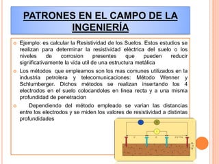 PATRONES EN EL CAMPO DE LA
INGENIERÍA
 Ejemplo: es calcular la Resistividad de los Suelos. Estos estudios se
realizan para determinar la resistividad eléctrica del suelo o los
niveles de corrosion presentes que pueden reducir
significativamente la vida util de una estructura metálica
 Los métodos que empleamos son los mas comunes utilizados en la
industria petrolera y telecomunicaciones: Método Wenner y
Schlumberger. Dichos métodos se realizan insertando los 4
electrodos en el suelo colocandoles en linea recta y a una misma
profundidad de penetracion
 Dependiendo del método empleado se varian las distancias
entre los electrodos y se miden los valores de resistividad a distintas
profundidades
 