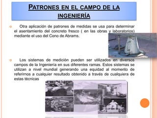PATRONES EN EL CAMPO DE LA
INGENIERÍA
 Otra aplicación de patrones de medidas se usa para determinar
el asentamiento del concreto fresco ( en las obras y laboratorios)
mediante el uso del Cono de Abrams.
 Los sistemas de medición pueden ser utilizados en diversos
campos de la Ingeniería en sus diferentes ramas. Estos sistemas se
utilizan a nivel mundial generando una equidad al momento de
referirnos a cualquier resultado obtenido a través de cualquiera de
estas técnicas
 